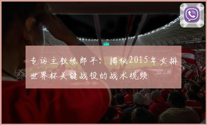 专访主教练郎平：揭秘2015年女排世界杯关键战役的战术视频