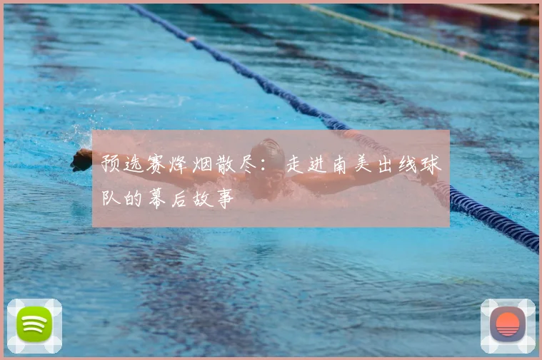 预选赛烽烟散尽：走进南美出线球队的幕后故事
