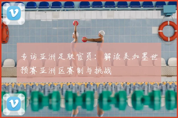 专访亚洲足联官员：解读美加墨世预赛亚洲区赛制与挑战