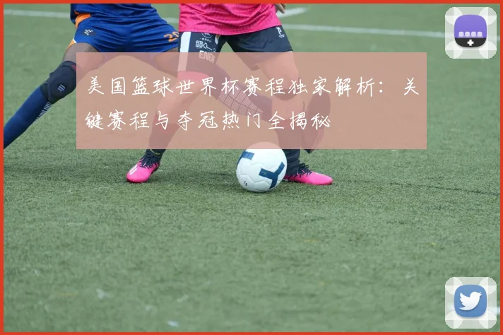 美国篮球世界杯赛程独家解析：关键赛程与夺冠热门全揭秘