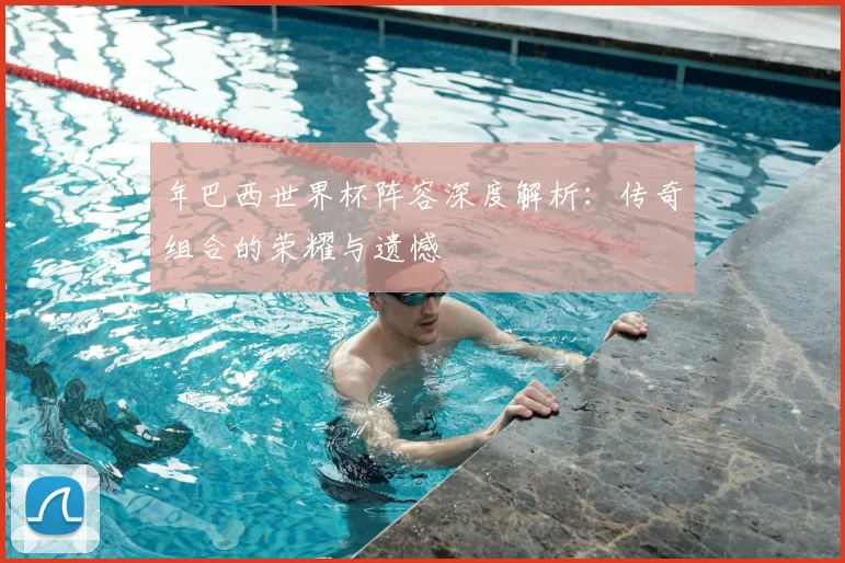 年巴西世界杯阵容深度解析：传奇组合的荣耀与遗憾