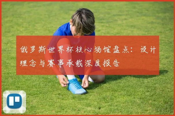 俄罗斯世界杯核心场馆盘点：设计理念与赛事承载深度报告