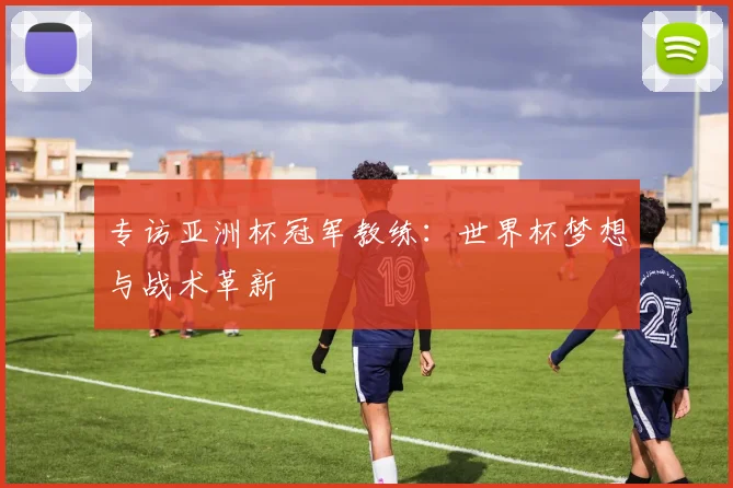 专访亚洲杯冠军教练：世界杯梦想与战术革新