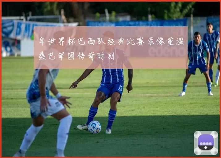 年世界杯巴西队经典比赛录像重温桑巴军团传奇时刻