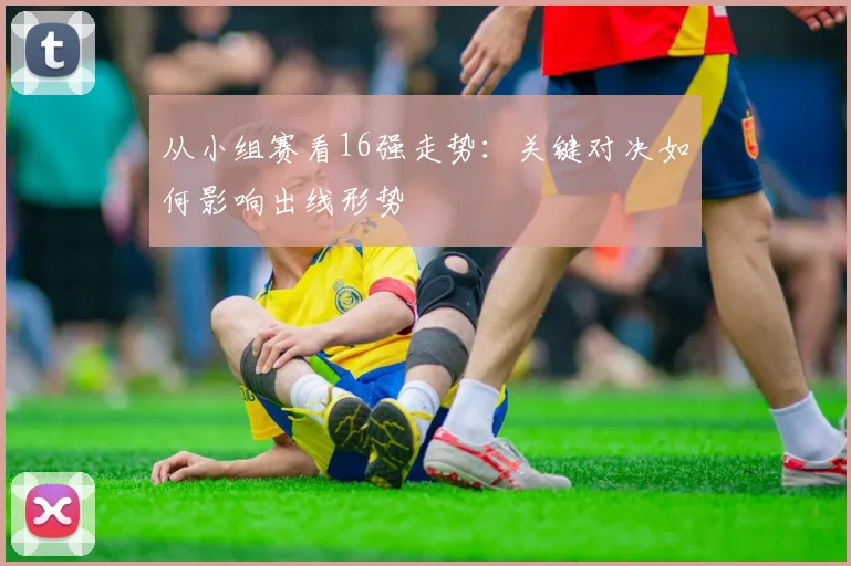 从小组赛看16强走势：关键对决如何影响出线形势