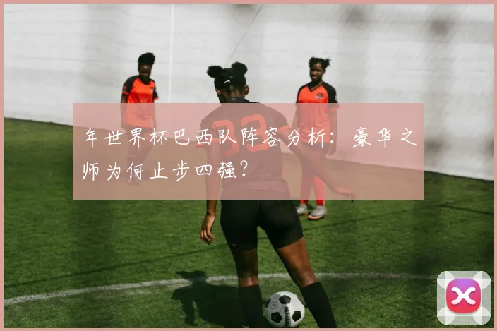 年世界杯巴西队阵容分析：豪华之师为何止步四强？