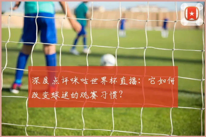 深度点评咪咕世界杯直播：它如何改变球迷的观赛习惯？