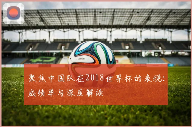 聚焦中国队在2018世界杯的表现:成绩单与深度解读