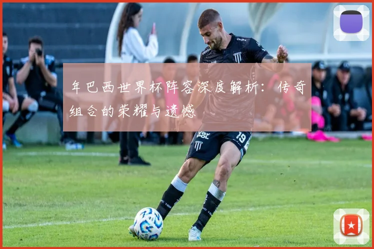 年巴西世界杯阵容深度解析:传奇组合的荣耀与遗憾