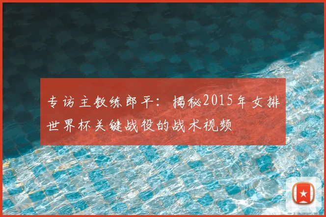 专访主教练郎平：揭秘2015年女排世界杯关键战役的战术视频