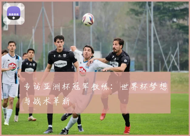 专访亚洲杯冠军教练：世界杯梦想与战术革新