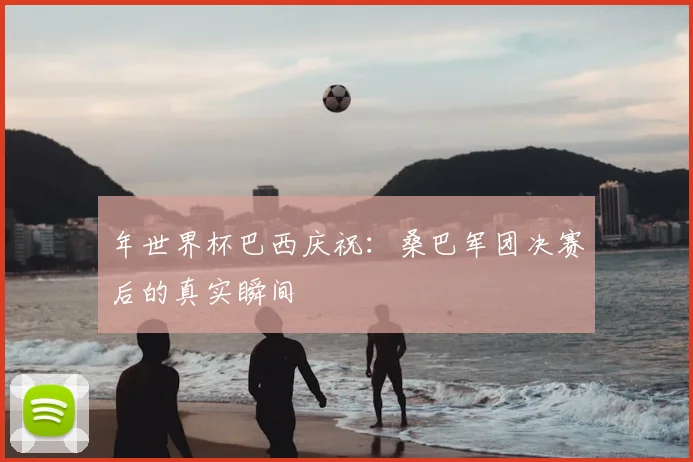 年世界杯巴西庆祝：桑巴军团决赛后的真实瞬间
