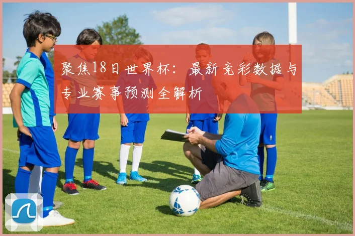 聚焦18日世界杯:最新竞彩数据与专业赛事预测全解析