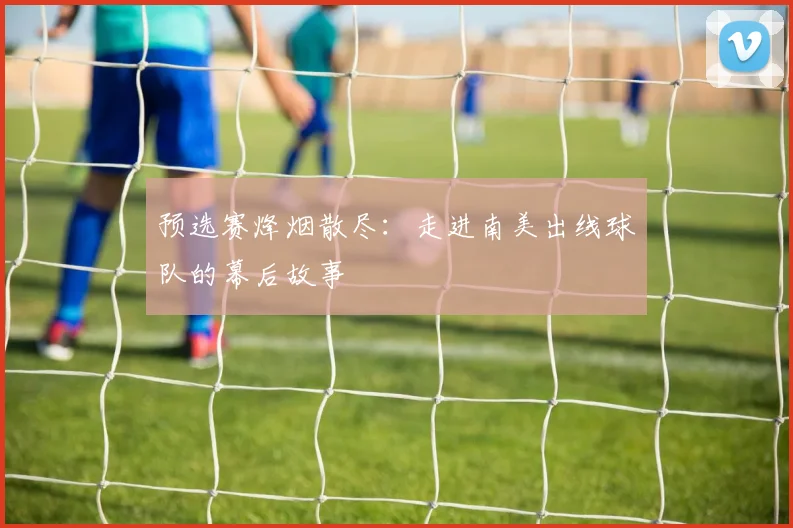 预选赛烽烟散尽：走进南美出线球队的幕后故事