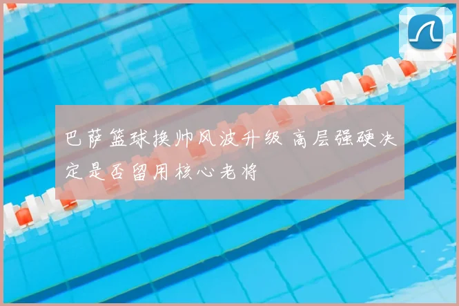 巴萨篮球换帅风波升级 高层强硬决定是否留用核心老将