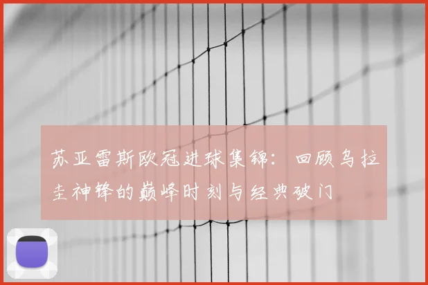 苏亚雷斯欧冠进球集锦:回顾乌拉圭神锋的巅峰时刻与经典破门