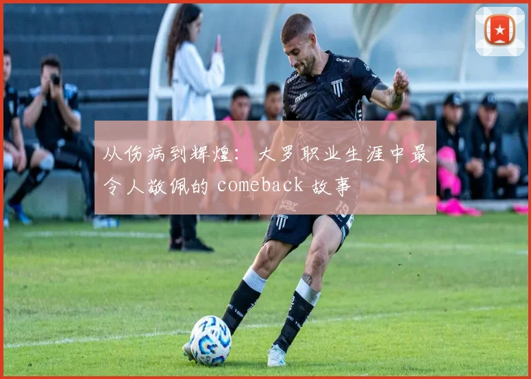 从伤病到辉煌：大罗职业生涯中最令人敬佩的 comeback 故事