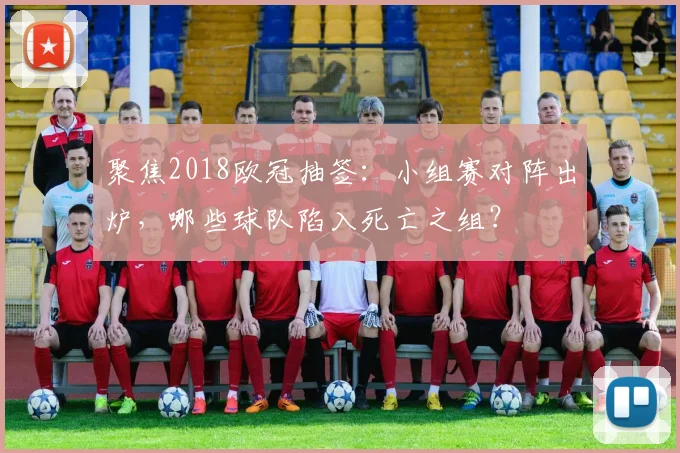 聚焦2018欧冠抽签:小组赛对阵出炉,哪些球队陷入死亡之组?