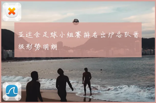 亚运会足球小组赛排名出炉各队晋级形势明朗