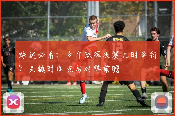 球迷必看：今年欧冠决赛几时举行？关键时间点与对阵前瞻