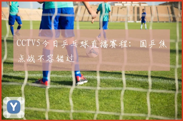 CCTV5今日乒乓球直播赛程：国乒焦点战不容错过