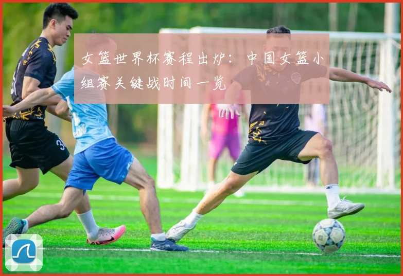 女篮世界杯赛程出炉：中国女篮小组赛关键战时间一览