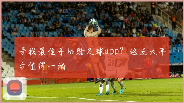 寻找最佳手机赌足球app？这五大平台值得一试
