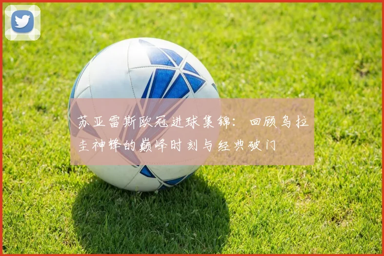 苏亚雷斯欧冠进球集锦:回顾乌拉圭神锋的巅峰时刻与经典破门