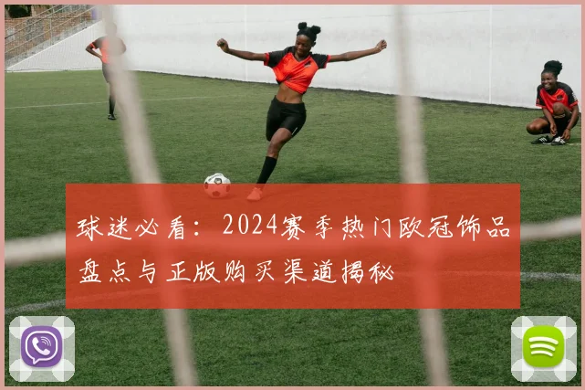 球迷必看：2024赛季热门欧冠饰品盘点与正版购买渠道揭秘