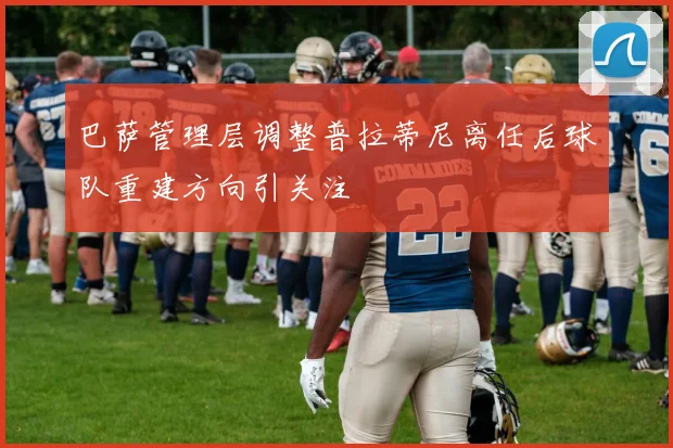 巴萨管理层调整普拉蒂尼离任后球队重建方向引关注