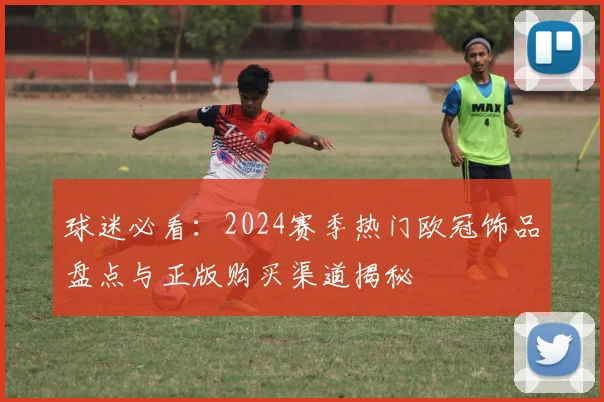 球迷必看：2024赛季热门欧冠饰品盘点与正版购买渠道揭秘