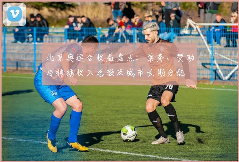 北京奥运会收益盘点：票务、赞助与转播收入总额及城市长期分配