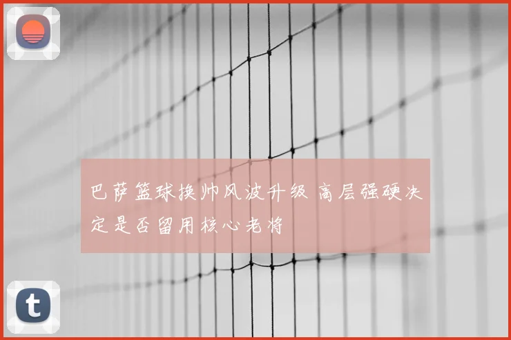 巴萨篮球换帅风波升级 高层强硬决定是否留用核心老将