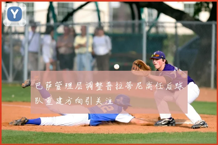 巴萨管理层调整普拉蒂尼离任后球队重建方向引关注