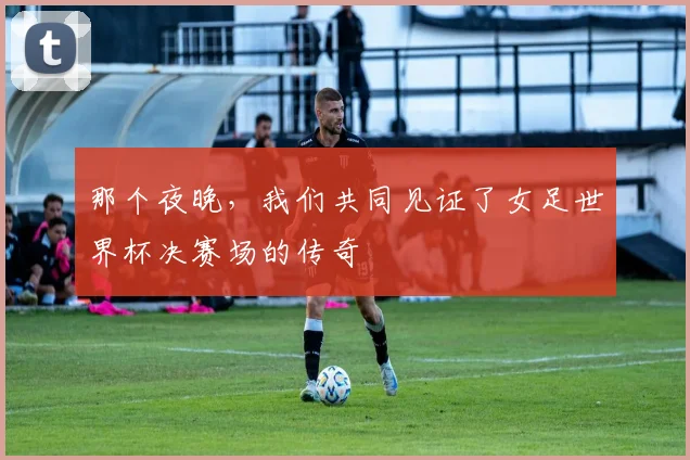 那个夜晚，我们共同见证了女足世界杯决赛场的传奇
