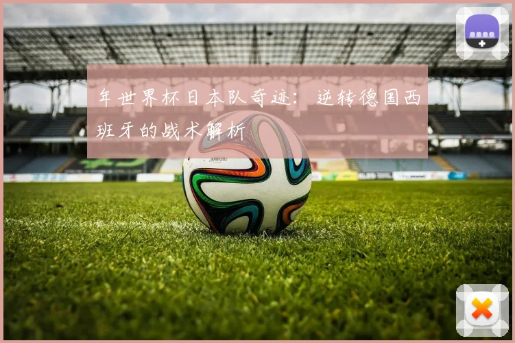 年世界杯日本队奇迹：逆转德国西班牙的战术解析