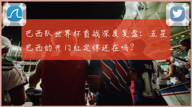 巴西队世界杯首战深度复盘：五星巴西的开门红定律还在吗？