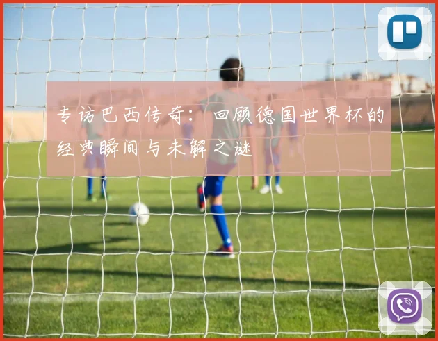 专访巴西传奇：回顾德国世界杯的经典瞬间与未解之谜